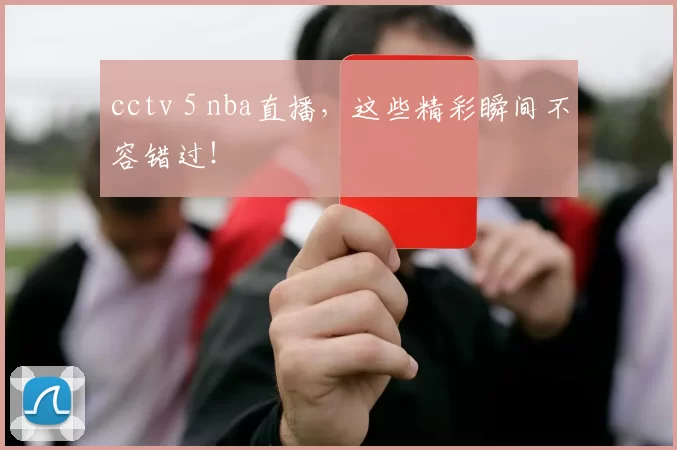 cctv 5 nba直播，这些精彩瞬间不容错过！