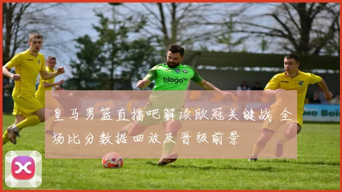 皇马男篮直播吧解读欧冠关键战 全场比分数据回放及晋级前景
