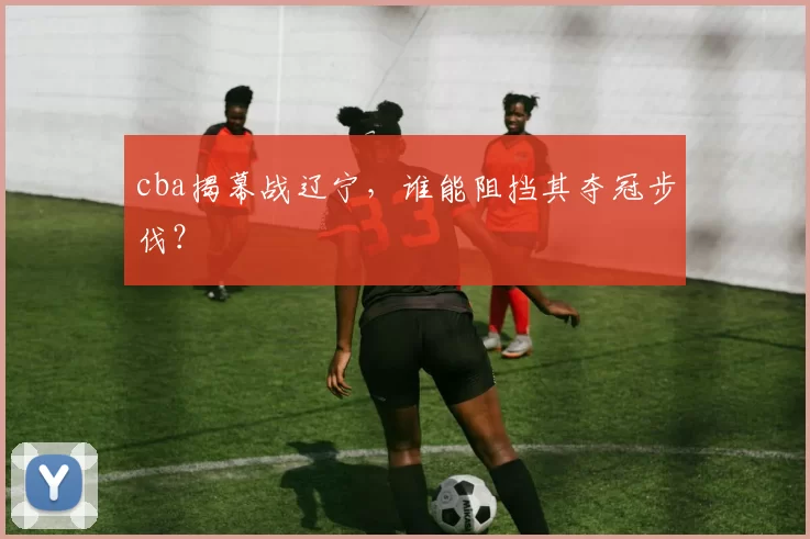 cba揭幕战辽宁，谁能阻挡其夺冠步伐？