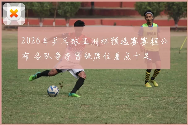 2026年乒乓球亚洲杯预选赛赛程公布 各队争夺晋级席位看点十足