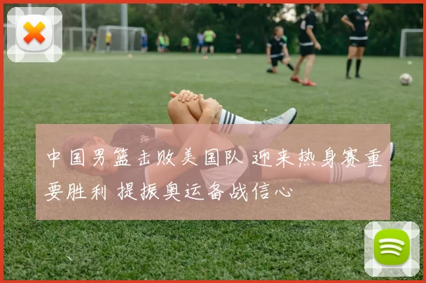 中国男篮击败美国队 迎来热身赛重要胜利 提振奥运备战信心