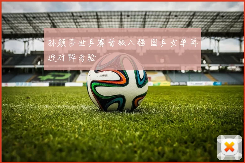 孙颖莎世乒赛晋级八强 国乒女单再迎对阵考验