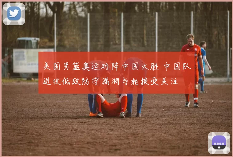 美国男篮奥运对阵中国大胜 中国队进攻低效防守漏洞与轮换受关注