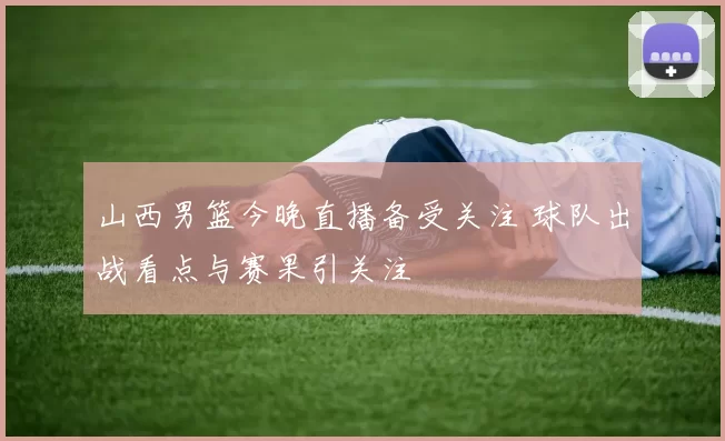 山西男篮今晚直播备受关注 球队出战看点与赛果引关注