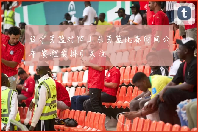 辽宁男篮对阵山东男篮比赛时间公布 赛程安排引关注