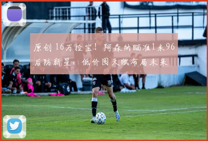 原创 16万捡宝！阿森纳瞄准1米96后防新星，低价囤天赋布局未来