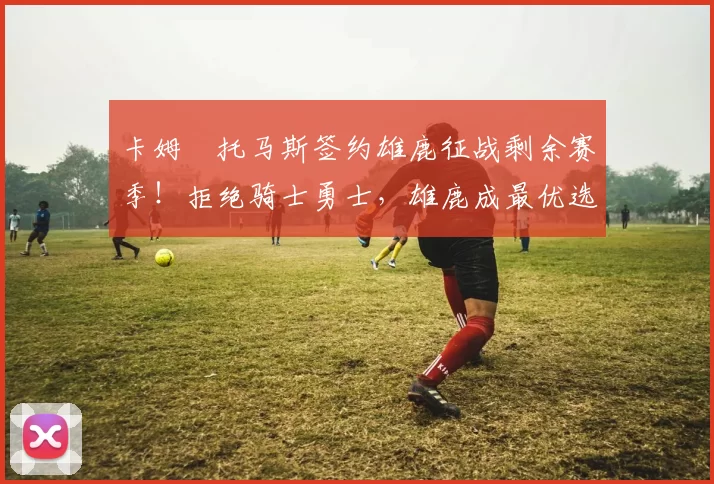 卡姆・托马斯签约雄鹿征战剩余赛季!拒绝骑士勇士,雄鹿成最优选