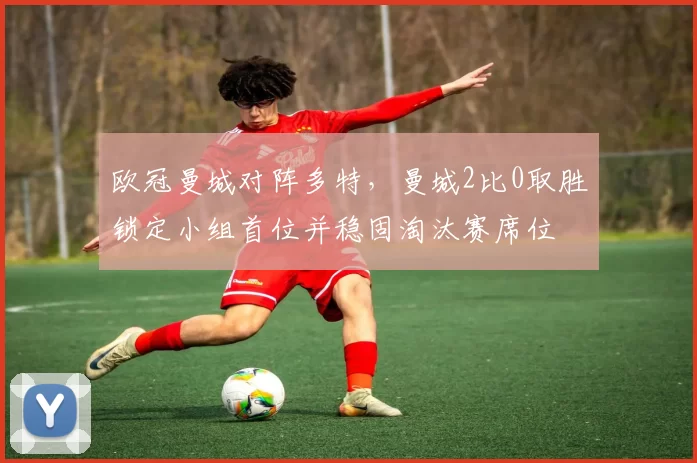 欧冠曼城对阵多特,曼城2比0取胜锁定小组首位并稳固淘汰赛席位