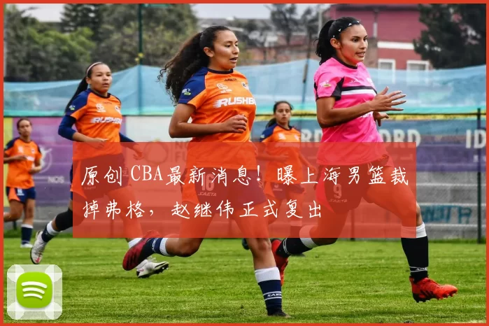 原创 CBA最新消息！曝上海男篮裁掉弗格，赵继伟正式复出