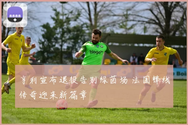 亨利宣布退役告别绿茵场 法国锋线传奇迎来新篇章