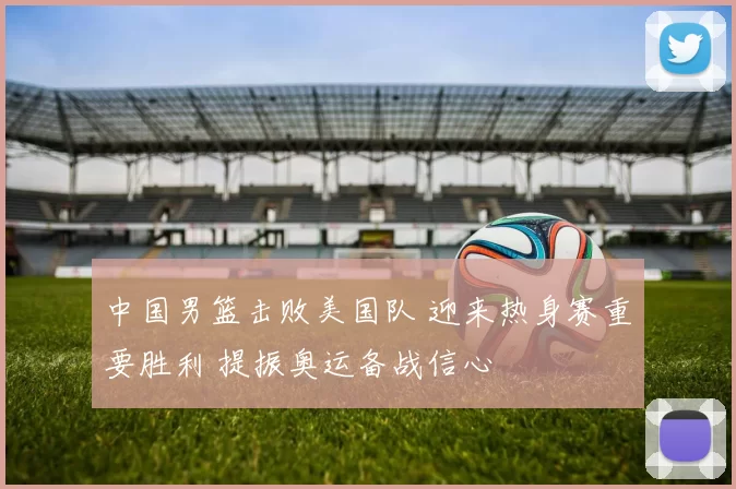 中国男篮击败美国队 迎来热身赛重要胜利 提振奥运备战信心