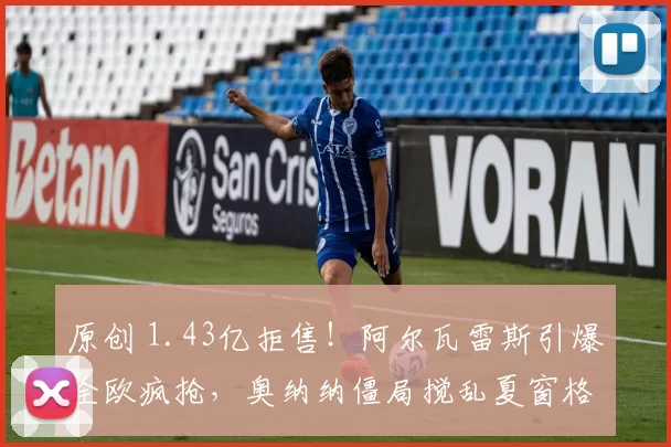 原创 1.43亿拒售！阿尔瓦雷斯引爆全欧疯抢，奥纳纳僵局搅乱夏窗格局！