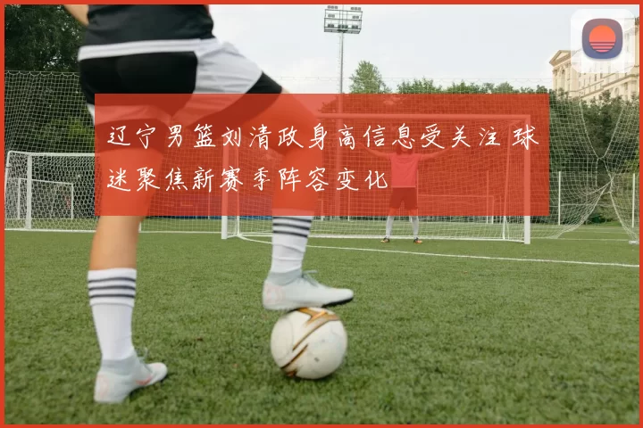 辽宁男篮刘清政身高信息受关注 球迷聚焦新赛季阵容变化