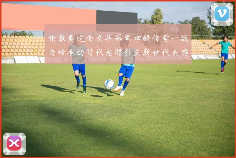 伦敦奥运会女乒冠军回顾传奇一战与传承的时代话题引发新世代共鸣